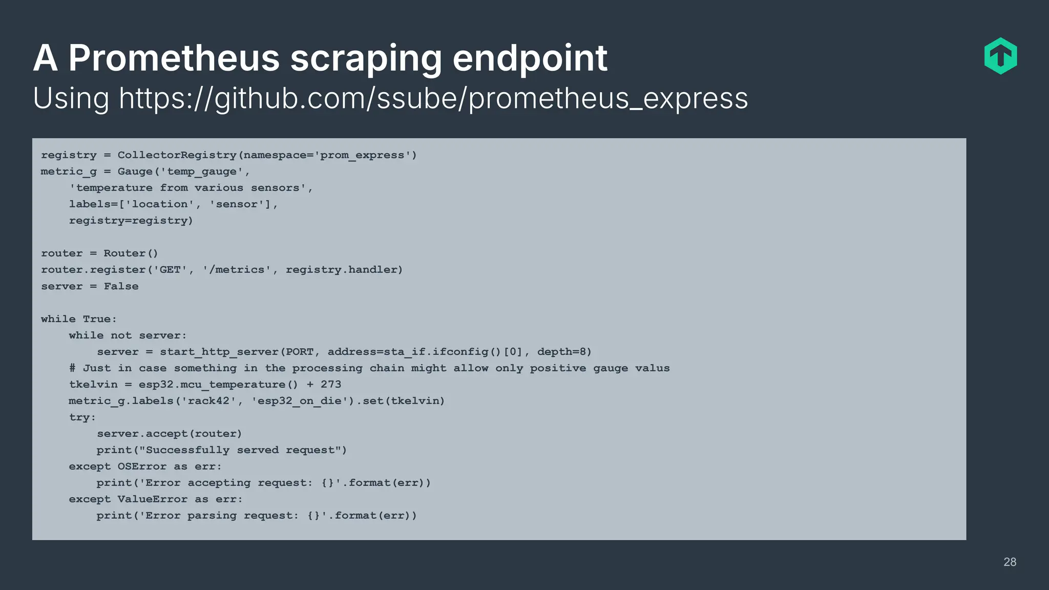 A Prometheus scraping endpoint
Using https://github.com/ssube/prometheus_express
28
registry = CollectorRegistry(namespace='prom_express')
metric_g = Gauge('temp_gauge',
'temperature from various sensors',
labels=['location', 'sensor'],
registry=registry)
router = Router()
router.register('GET', '/metrics', registry.handler)
server = False
while True:
while not server:
server = start_http_server(PORT, address=sta_if.ifconfig()[0], depth=8)
# Just in case something in the processing chain might allow only positive gauge valus
tkelvin = esp32.mcu_temperature() + 273
metric_g.labels('rack42', 'esp32_on_die').set(tkelvin)
try:
server.accept(router)
print("Successfully served request")
except OSError as err:
print('Error accepting request: {}'.format(err))
except ValueError as err:
print('Error parsing request: {}'.format(err))
 