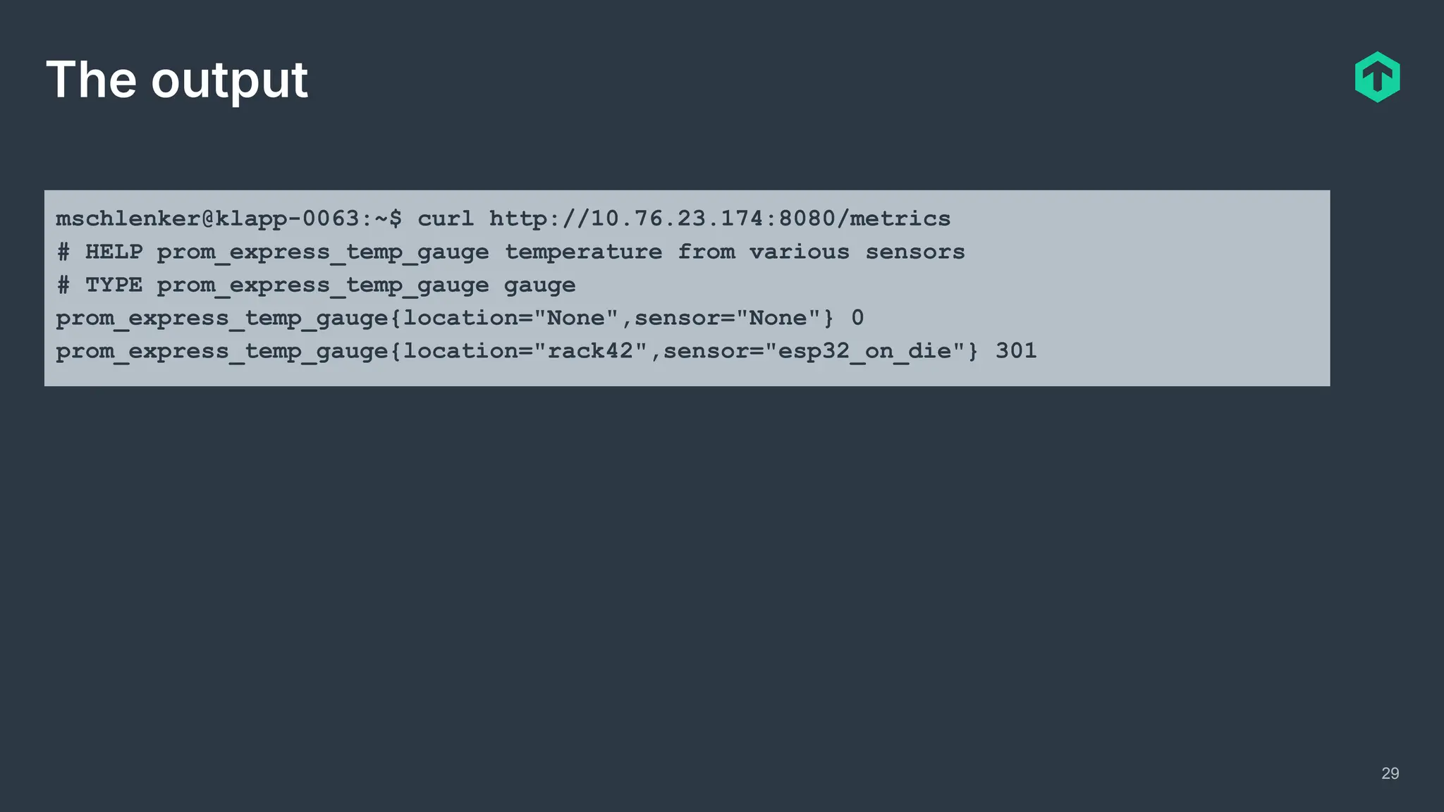 29
The output
mschlenker@klapp-0063:~$ curl http://10.76.23.174:8080/metrics
# HELP prom_express_temp_gauge temperature from various sensors
# TYPE prom_express_temp_gauge gauge
prom_express_temp_gauge{location="None",sensor="None"} 0
prom_express_temp_gauge{location="rack42",sensor="esp32_on_die"} 301
 