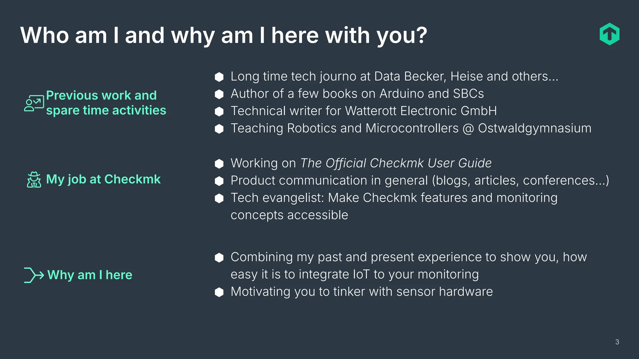 3
Who am I and why am I here with you?
Previous work and
spare time activities
My job at Checkmk
Why am I here
⬢ Long time tech journo at Data Becker, Heise and others…
⬢ Author of a few books on Arduino and SBCs
⬢ Technical writer for Watterott Electronic GmbH
⬢ Teaching Robotics and Microcontrollers @ Ostwaldgymnasium
⬢ Working on The Official Checkmk User Guide
⬢ Product communication in general (blogs, articles, conferences…)
⬢ Tech evangelist: Make Checkmk features and monitoring
concepts accessible
⬢ Combining my past and present experience to show you, how
easy it is to integrate IoT to your monitoring
⬢ Motivating you to tinker with sensor hardware
 