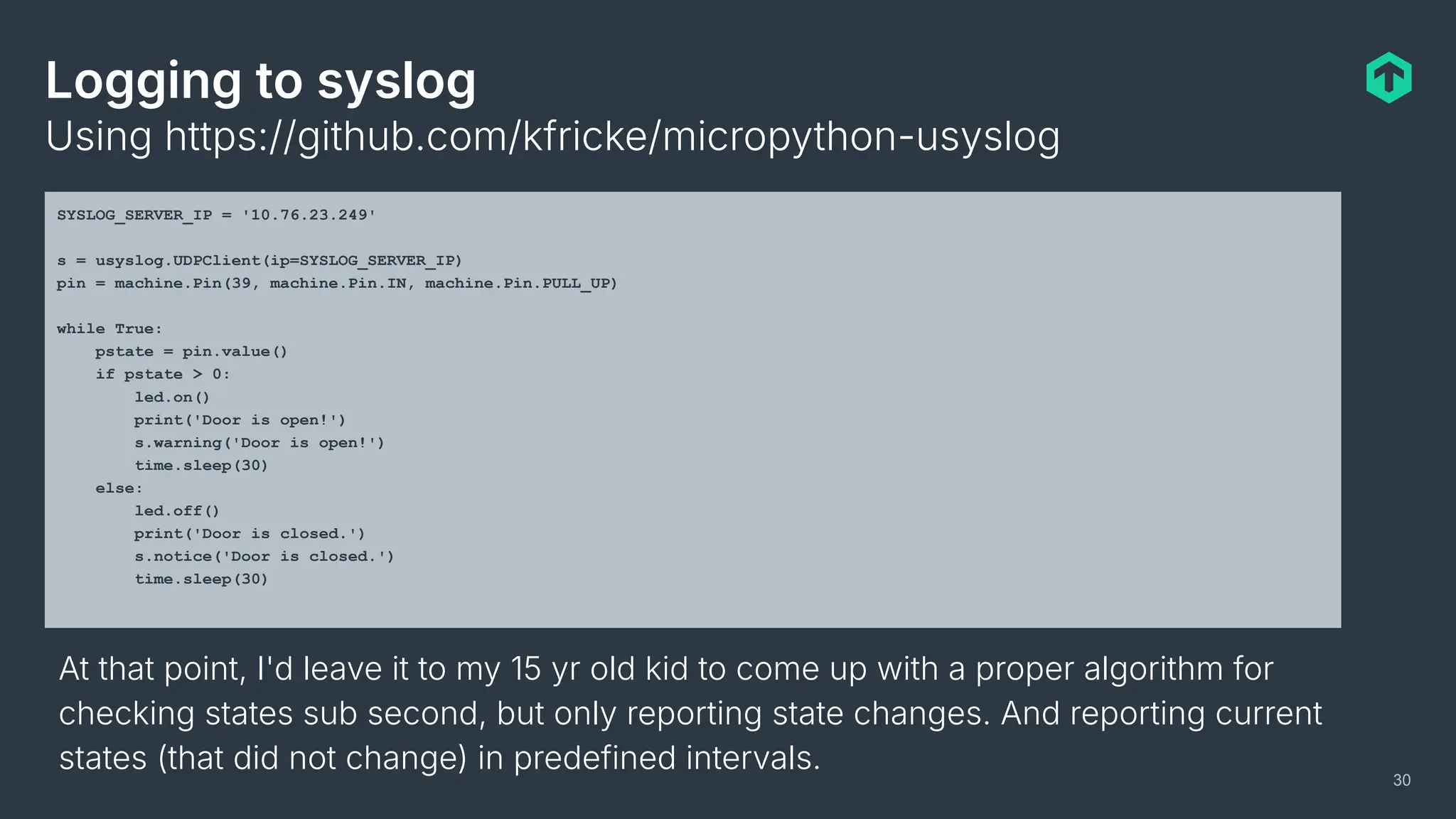 Logging to syslog
Using https://github.com/kfricke/micropython-usyslog
30
SYSLOG_SERVER_IP = '10.76.23.249'
s = usyslog.UDPClient(ip=SYSLOG_SERVER_IP)
pin = machine.Pin(39, machine.Pin.IN, machine.Pin.PULL_UP)
while True:
pstate = pin.value()
if pstate > 0:
led.on()
print('Door is open!')
s.warning('Door is open!')
time.sleep(30)
else:
led.off()
print('Door is closed.')
s.notice('Door is closed.')
time.sleep(30)
At that point, I'd leave it to my 15 yr old kid to come up with a proper algorithm for
checking states sub second, but only reporting state changes. And reporting current
states (that did not change) in predefined intervals.
 