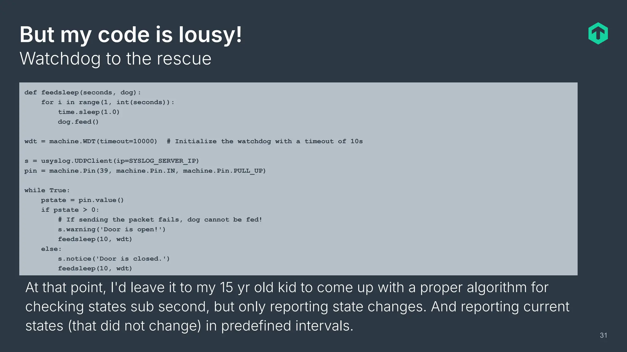 But my code is lousy!
Watchdog to the rescue
31
def feedsleep(seconds, dog):
for i in range(1, int(seconds)):
time.sleep(1.0)
dog.feed()
wdt = machine.WDT(timeout=10000) # Initialize the watchdog with a timeout of 10s
s = usyslog.UDPClient(ip=SYSLOG_SERVER_IP)
pin = machine.Pin(39, machine.Pin.IN, machine.Pin.PULL_UP)
while True:
pstate = pin.value()
if pstate > 0:
# If sending the packet fails, dog cannot be fed!
s.warning('Door is open!')
feedsleep(10, wdt)
else:
s.notice('Door is closed.')
feedsleep(10, wdt)
At that point, I'd leave it to my 15 yr old kid to come up with a proper algorithm for
checking states sub second, but only reporting state changes. And reporting current
states (that did not change) in predefined intervals.
 