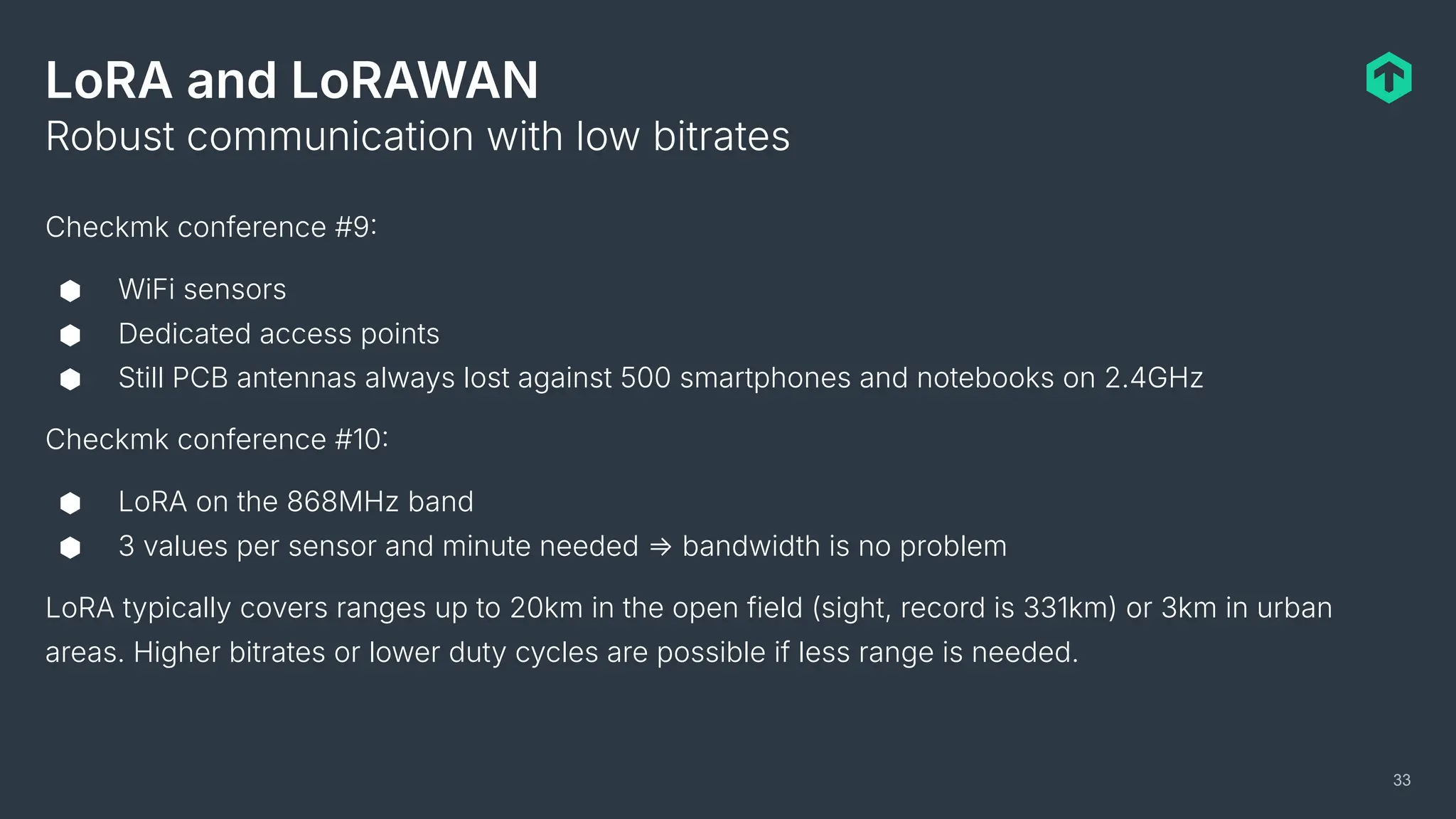 LoRA and LoRAWAN
Checkmk conference #9
⬢ WiFi sensors
⬢ Dedicated access points
⬢ Still PCB antennas always lost against 500 smartphones and notebooks on 2.4GHz
Checkmk conference #10
⬢ LoRA on the 868MHz band
⬢ 3 values per sensor and minute needed ⇒ bandwidth is no problem
LoRA typically covers ranges up to 20km in the open field (sight, record is 331km) or 3km in urban
areas. Higher bitrates or lower duty cycles are possible if less range is needed.
Robust communication with low bitrates
33
 