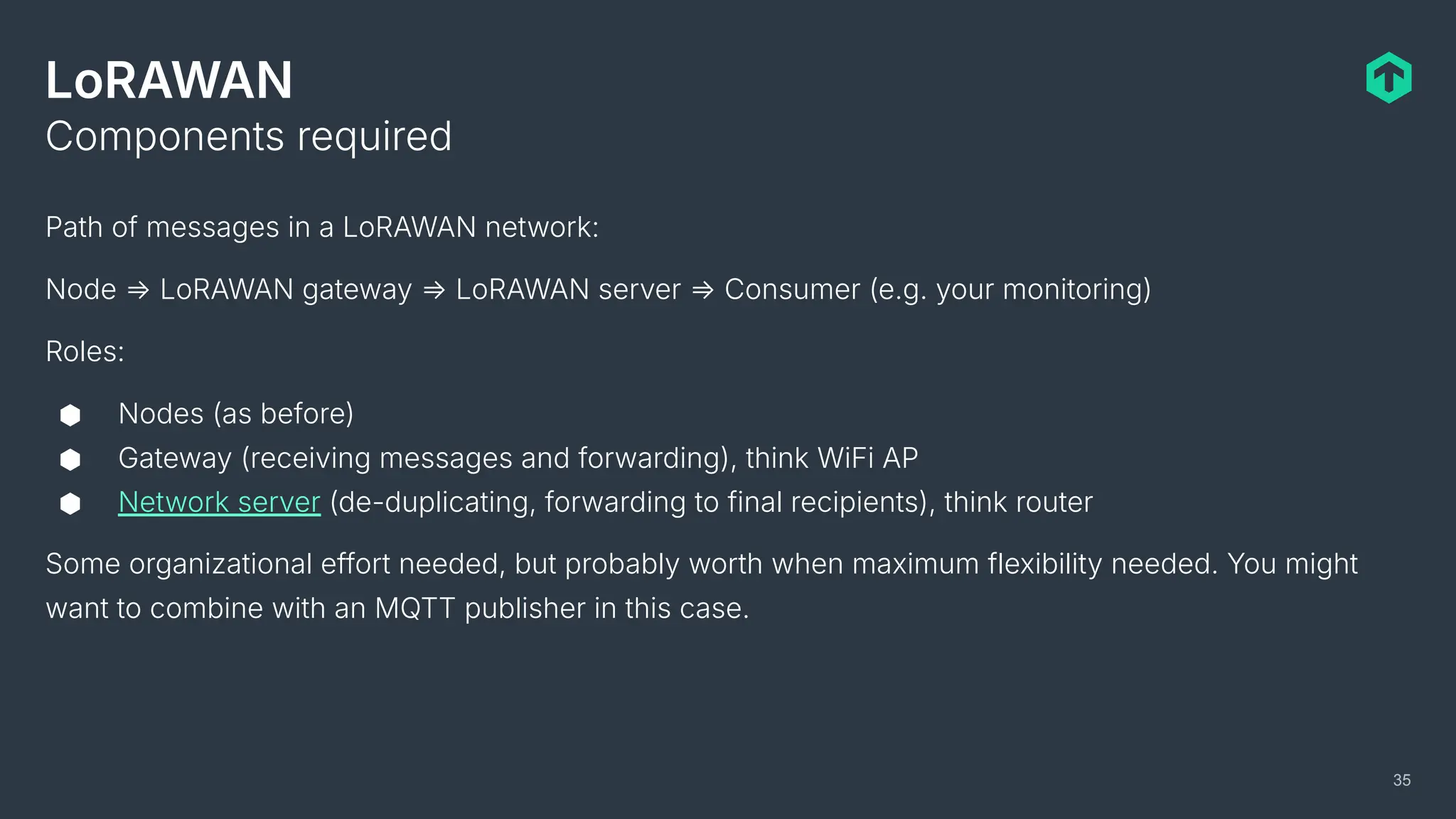 LoRAWAN
Path of messages in a LoRAWAN network:
Node ⇒ LoRAWAN gateway ⇒ LoRAWAN server ⇒ Consumer (e.g. your monitoring)
Roles:
⬢ Nodes (as before)
⬢ Gateway (receiving messages and forwarding), think WiFi AP
⬢ Network server (de-duplicating, forwarding to final recipients), think router
Some organizational effort needed, but probably worth when maximum flexibility needed. You might
want to combine with an MQTT publisher in this case.
Components required
35
 