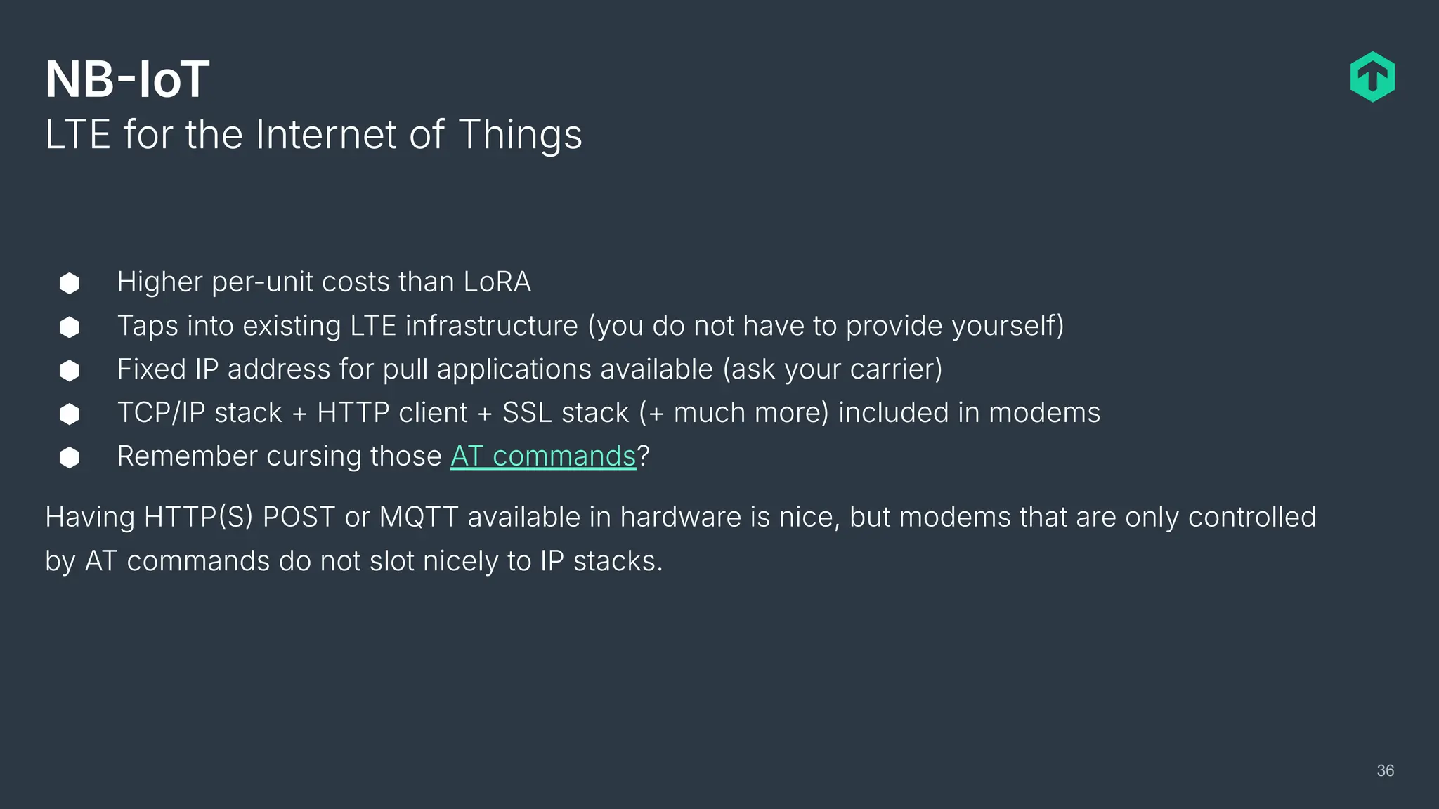 NBIoT
⬢ Higher per-unit costs than LoRA
⬢ Taps into existing LTE infrastructure (you do not have to provide yourself)
⬢ Fixed IP address for pull applications available (ask your carrier)
⬢ TCP/IP stack + HTTP client + SSL stack (+ much more) included in modems
⬢ Remember cursing those AT commands?
Having HTTPS POST or MQTT available in hardware is nice, but modems that are only controlled
by AT commands do not slot nicely to IP stacks.
LTE for the Internet of Things
36
 