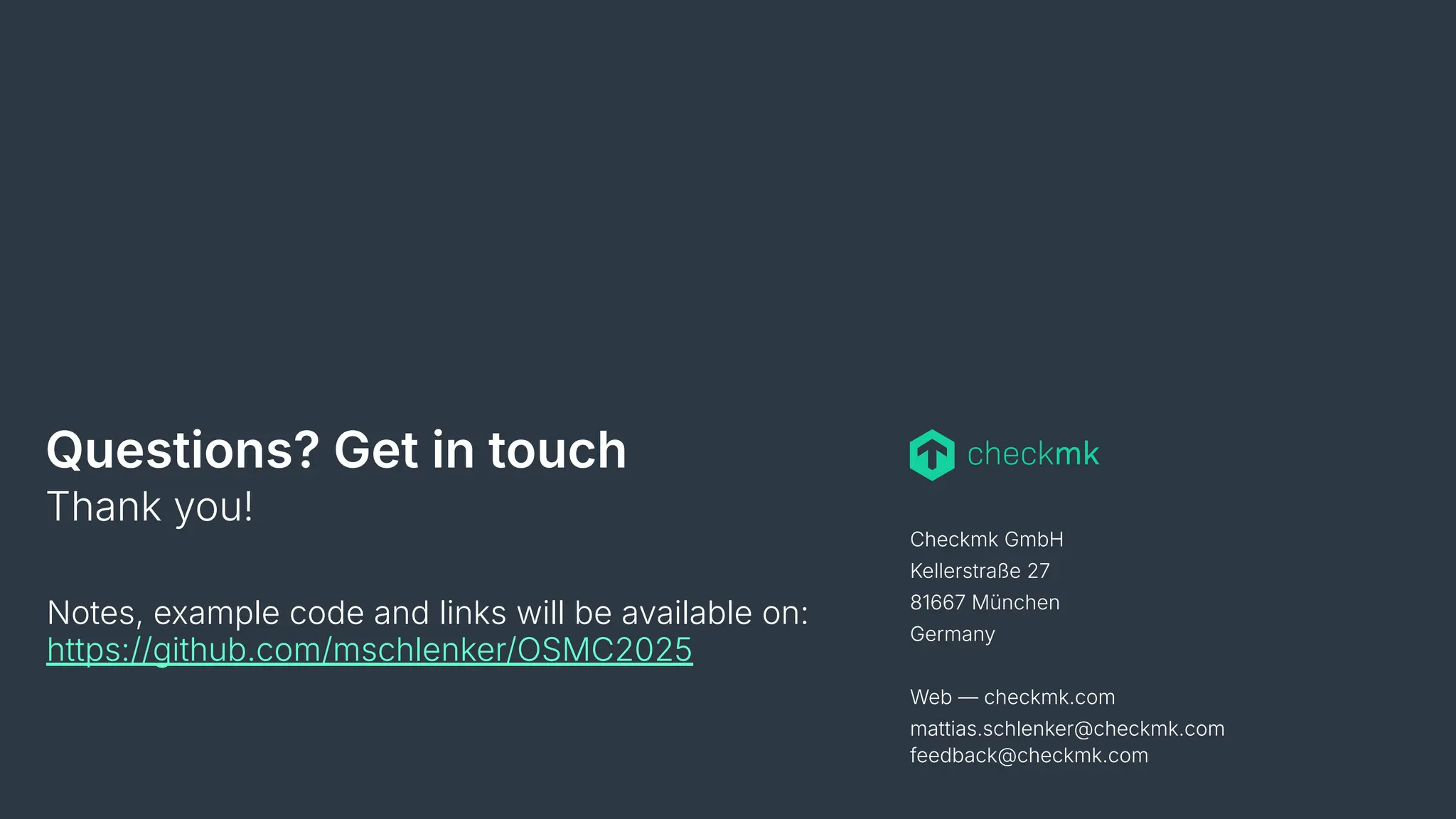 Checkmk GmbH
Kellerstraße 27
81667 München
Germany
Web — checkmk.com
mattias.schlenker@checkmk.com
feedback@checkmk.com
Questions? Get in touch
Thank you!
Notes, example code and links will be available on:
https://github.com/mschlenker/OSMC2025
 