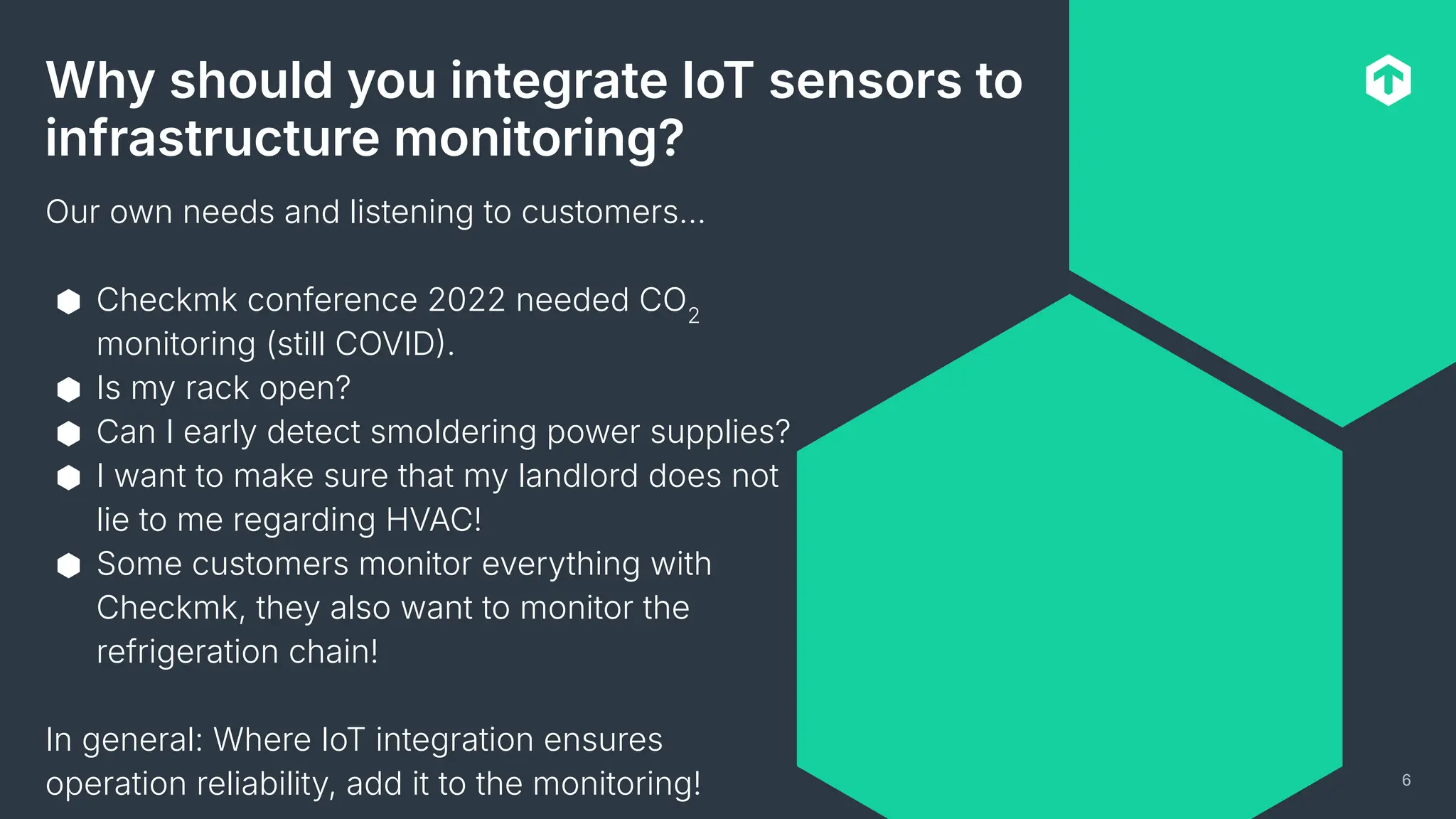 6
Why should you integrate IoT sensors to
infrastructure monitoring?
Our own needs and listening to customers…
⬢ Checkmk conference 2022 needed CO2
monitoring (still COVID.
⬢ Is my rack open?
⬢ Can I early detect smoldering power supplies?
⬢ I want to make sure that my landlord does not
lie to me regarding HVAC!
⬢ Some customers monitor everything with
Checkmk, they also want to monitor the
refrigeration chain!
In general: Where IoT integration ensures
operation reliability, add it to the monitoring!
 