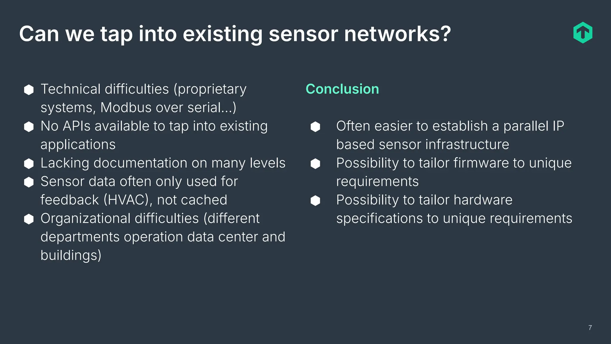 7
Can we tap into existing sensor networks?
⬢ Technical difficulties (proprietary
systems, Modbus over serial…)
⬢ No APIs available to tap into existing
applications
⬢ Lacking documentation on many levels
⬢ Sensor data often only used for
feedback HVAC, not cached
⬢ Organizational difficulties (different
departments operation data center and
buildings)
Conclusion
⬢ Often easier to establish a parallel IP
based sensor infrastructure
⬢ Possibility to tailor firmware to unique
requirements
⬢ Possibility to tailor hardware
specifications to unique requirements
 