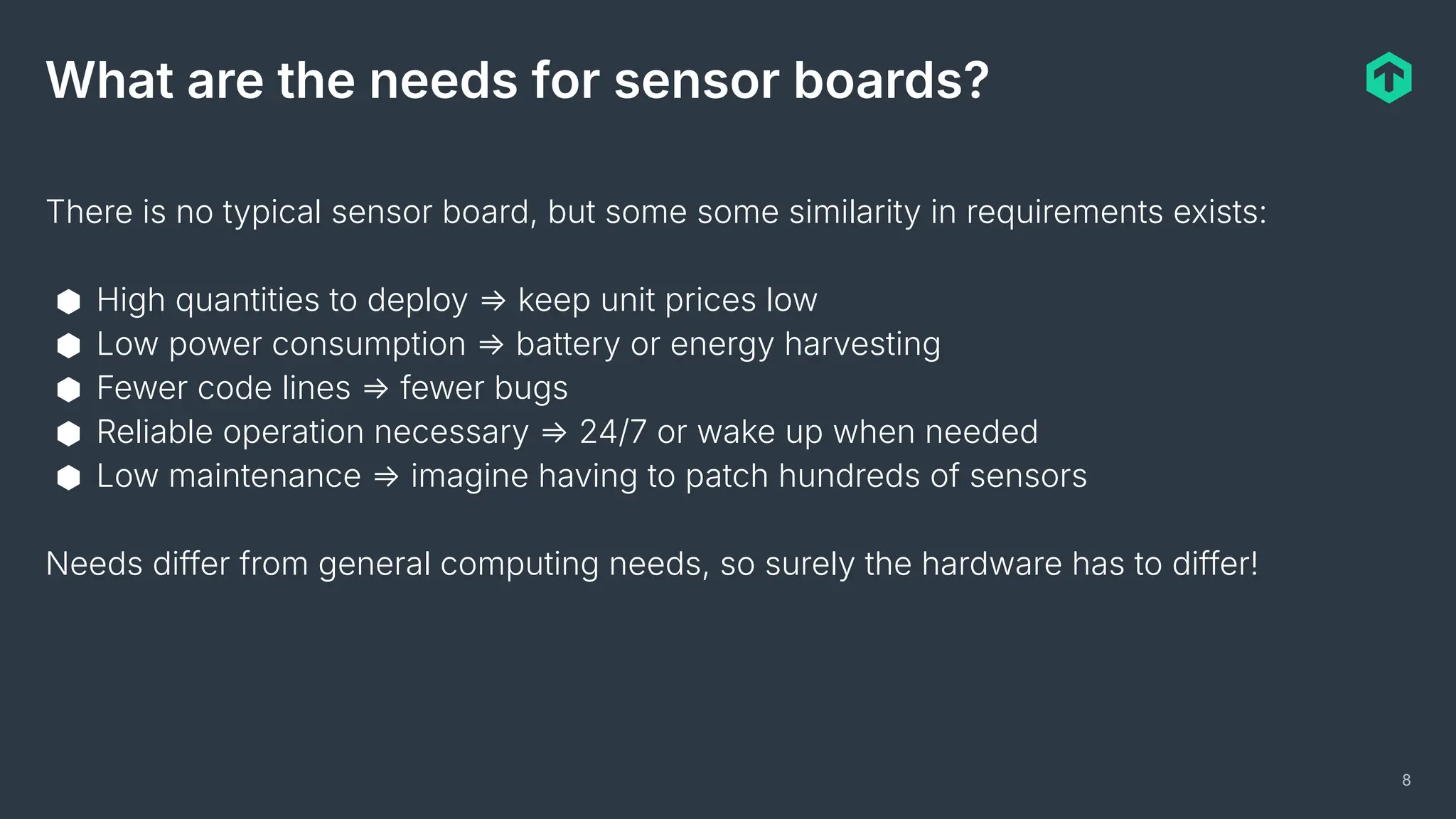 8
What are the needs for sensor boards?
There is no typical sensor board, but some some similarity in requirements exists:
⬢ High quantities to deploy ⇒ keep unit prices low
⬢ Low power consumption ⇒ battery or energy harvesting
⬢ Fewer code lines ⇒ fewer bugs
⬢ Reliable operation necessary ⇒ 24/7 or wake up when needed
⬢ Low maintenance ⇒ imagine having to patch hundreds of sensors
Needs differ from general computing needs, so surely the hardware has to differ!
 