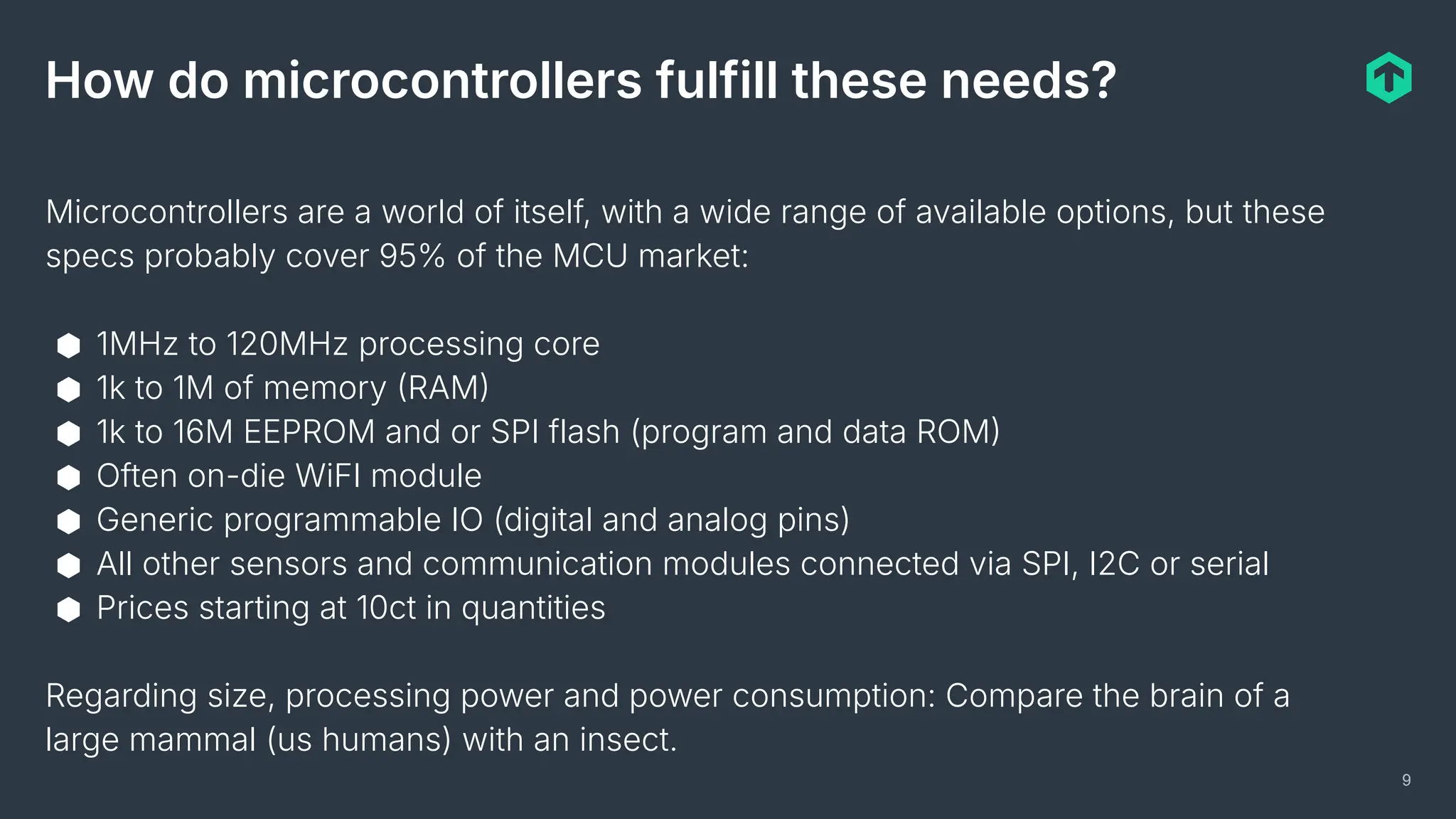 9
How do microcontrollers fulfill these needs?
Microcontrollers are a world of itself, with a wide range of available options, but these
specs probably cover 95% of the MCU market:
⬢ 1MHz to 120MHz processing core
⬢ 1k to 1M of memory RAM
⬢ 1k to 16M EEPROM and or SPI flash (program and data ROM
⬢ Often on-die WiFI module
⬢ Generic programmable IO (digital and analog pins)
⬢ All other sensors and communication modules connected via SPI, I2C or serial
⬢ Prices starting at 10ct in quantities
Regarding size, processing power and power consumption: Compare the brain of a
large mammal (us humans) with an insect.
 