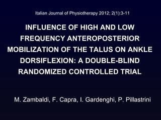 Italian Journal of Physiotherapy 2012; 2(1):3-11


     INFLUENCE OF HIGH AND LOW
   FREQUENCY ANTEROPOSTERIOR
MOBILIZATION OF THE TALUS ON ANKLE
   DORSIFLEXION: A DOUBLE-BLIND
  RANDOMIZED CONTROLLED TRIAL


 M. Zambaldi, F. Capra, I. Gardenghi, P. Pillastrini
 