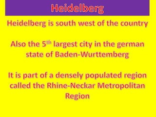 Heidelberg Heidelberg is south west of the country Also the 5th largest city in the german state of Baden-Wurttemberg It is part of a densely populated region called the Rhine-Neckar Metropolitan Region 