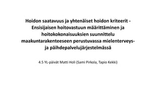 Hoidon saatavuus ja yhtenäiset hoidon kriteerit -
Ensisijaisen hoitovastuun määrittäminen ja
hoitokokonaisuuksien suunnittelu
maakuntarakenteeseen perustuvassa mielenterveys-
ja päihdepalvelujärjestelmässä
4.5 YL-päivät Matti Holi (Sami Pirkola, Tapio Kekki)
 