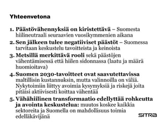Yhteenvetona
1. Päästövähennyksiä on kiristettävä – Suomesta
hiilineutraali seuraavien vuosikymmenien aikana
2. Sen jälkeen tulee negatiiviset päästöt – Suomessa
tarvitaan keskustelu tavoitteista ja keinoista
3. Metsillä merkittävä rooli sekä päästöjen
vähentämisessä että hiilen sidonnassa (laatu ja määrä
huomioitava)
4.Suomen 2030-tavoitteet ovat saavutettavissa
maltillisin kustannuksin, mutta valinnoilla on väliä.
Nykytoimiin liittyy avoimia kysymyksiä ja riskejä joita
pitäisi aktiivisesti koittaa vähentää
5. Vähähiilinen transformaatio edellyttää rohkeutta
ja avointa keskustelua: muutos koskee kaikkia
sektoreita ja Suomella on mahdollisuus toimia
edelläkävijänä
 
