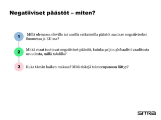 Negatiiviset päästöt – miten?
Millä olemassa olevilla tai uusilla ratkaisuilla päästöt saadaan negatiiviseksi
Suomessa ja EU:ssa?
Mitkä maat tuottavat negatiiviset päästöt, kuinka paljon globaalisti vaaditusta
osuudesta, millä tahdilla?
Kuka tämän kaiken maksaa? Mitä riskejä toimeenpanoon liittyy?
1
2
3
 