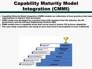 Capability Maturity Model
                 Integration (CMMI)
• Capability Maturity Model Integration (CMMI) models are collections of best practices that help
  organizations to improve their processes
• CMMI model was developed by a product team with members from the industry, the US
  government, and the Software Engineering Institute (SEI)
• CMMI models have 6 capability levels that can be used to assess ITIL process adaptation
• The case study corporation was trying to move from level 0 (Incomplete) to level 3 (Defined)
 