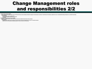 Change Management roles
                                              and responsibilities 2/2
• Change Advisory Board (CAB):
   – For IT infrastructure changes CAB consists of Back End Services team (including workstation manager) of the datacenter in question. If authorization from Business application owner is needed CAB meeting participants are considered separately.
   – Responsibilities:
      • authorizing Major changes to implementation
      • Post Implementation Review (PIR) after resolved RFCs
      • closing RFCs
• Emergency Change Advisory Board (ECAB):
   – Consists of service key user, service owner and if service has related services their s:ervice owner(s)
   – Responsibilities
      • Accepting major changes which are prioritized as critical and which could cause substantial harm to business if not applied immediately
      • ECAB has the role of reviewing and accepting changes that cannot wait until the next CAB meeting
 