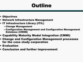 Outline

• Objectives
• Network Infrastructure Management
• IT Infrastructure Library (ITIL)
  – Change Management
  – Configuration Management and Configuration Management
    Database (CMDB)
• Capability Maturity Model Integration (CMMI)
• Change and Configuration Management processes
  for the case study corporation
• Evaluation
• Conclusion and further improvement
 
