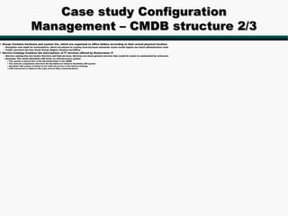 Case study Configuration
                             Management – CMDB structure 2/3
• Group: Contains hardware and system CIs, which are organized to office folders according to their actual physical location
  – Exception was made for workstations, which are placed to country level because automatic scans would require too much administrative work
  – Folder structure has four levels Group, Region, Country and Office
• Service Catalog: Contains the descriptions of IT services offered by Konecranes IT
  – Service catalog has two levels: Services and Sub-services. Services are more general services that would be easier to understand for end-users
  – Example: The whole Hyvinkää LAN forms an infrastructure system
     •   The system is placed also in the Hyvinkää-folder in the CMDB
     •   The network components that form the Hyvinkää are linked to Hyvinkää LAN system
     •   Hyvinkää LAN system is linked to the LAN sub-service in the Service Catalog
     •   LAN sub-service is linked to the main service Data communications
 
