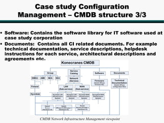 Case study Configuration
       Management – CMDB structure 3/3

• Software: Contains the software library for IT software used at
  case study corporation
• Documents: Contains all CI related documents. For example
  technical documentation, service descriptions, helpdesk
  instructions for each service, architectural descriptions and
  agreements etc.




               CMDB Network Infrastructure Management viewpoint
 