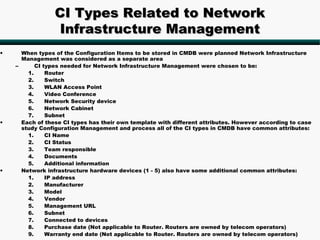 CI Types Related to Network
                 Infrastructure Management
•     When types of the Configuration Items to be stored in CMDB were planned Network Infrastructure
      Management was considered as a separate area
    –      CI types needed for Network Infrastructure Management were chosen to be:
        1.     Router
        2.     Switch
        3.     WLAN Access Point
        4.     Video Conference
        5.     Network Security device
        6.     Network Cabinet
        7.     Subnet
•     Each of these CI types has their own template with different attributes. However according to case
      study Configuration Management and process all of the CI types in CMDB have common attributes:
        1.     CI Name
        2.     CI Status
        3.     Team responsible
        4.     Documents
        5.     Additional information
•     Network infrastructure hardware devices (1 - 5) also have some additional common attributes:
        1.     IP address
        2.     Manufacturer
        3.     Model
        4.     Vendor
        5.     Management URL
        6.     Subnet
        7.     Connected to devices
        8.     Purchase date (Not applicable to Router. Routers are owned by telecom operators)
        9.     Warranty end date (Not applicable to Router. Routers are owned by telecom operators)
 