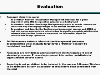 Evaluation

•       Research objectives were:
    –      To construct Network Infrastructure Management processes for a global
           corporation using ITIL best practice guidance as a background
    –      To construct and describe Change Management process ·to enable common and
           consistent way of managing changes in the network infrastructure
    –      To construct and describe the Configuration Management process and CMDB so
           that information about network infrastructure is globally accessible, relationships
           between infrastructure items are known and the information about the
           infrastructure is kept up-to-date


•       For Konecranes Network Infrastructure Management processes
        documentation CMMI maturity target level 3 "Defined" can now be
        considered reached

•       Processes are now defined and tailored from the Konecranes IT set of
        standard processes. Process improvement information contributes to
        organizational process assets

•       Reporting is not yet defined to be included in the process follow-up. This has
        to be addressed as soon as possible. It should have been considered from
        the start
 
