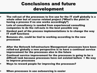 Conclusions and future
                   development
•   The roll-out of the processes to live use for the IT staff globally is a
    whole other but of course related project (“What’s the point in
    having a process if no one works accordingly”)
•   Lots of consultancy is needed from experienced consulting
    companies to do the roll-outs in the best possible way
•   Hardest part of the process implementations is to change the way
    IT staff functions
•   Bonuses etc. could be tied to working according to the new
    processes

•   After the Network Infrastructure Management processes have been
    rolled-out globally a new perspective is to have a continual service
    improvement for the processes also in the future
•   Continual service improvement for the processes is going to be a
    difficult task because processes have not existed before  No way
    to improve processes
•   Ways to reward people for improving the processes?

•   When processes in use outsourcing is easier
 