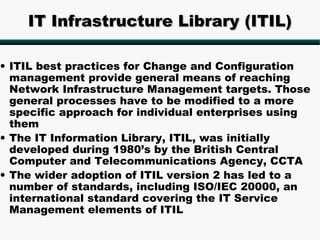 IT Infrastructure Library (ITIL)

• ITIL best practices for Change and Configuration
  management provide general means of reaching
  Network Infrastructure Management targets. Those
  general processes have to be modified to a more
  specific approach for individual enterprises using
  them
• The IT Information Library, ITIL, was initially
  developed during 1980’s by the British Central
  Computer and Telecommunications Agency, CCTA
• The wider adoption of ITIL version 2 has led to a
  number of standards, including ISO/IEC 20000, an
  international standard covering the IT Service
  Management elements of ITIL
 