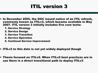 ITIL version 3

• In December 2005, the OGC issued notice of an ITIL refresh,
  commonly known as ITILv3, which became available in May
  2007. ITIL version 3 initially includes five core texts:
   1.   Service Strategy
   2.   Service Design
   3.   Service Transition
   4.   Service Operation
   5.   Continual Service Improvement


• ITILv3 to this date is not yet widely deployed though


• Thesis focused on ITILv2. When ITILv2 best practices are in
  use there is a direct transitional path to deploy ITILv3
 