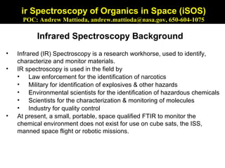 ir Spectroscopy of Organics in Space (iSOS)
     POC: Andrew Mattioda, andrew.mattioda@nasa.gov, 650-604-1075

           Infrared Spectroscopy Background
•   Infrared (IR) Spectroscopy is a research workhorse, used to identify,
    characterize and monitor materials.
•   IR spectroscopy is used in the field by
    • Law enforcement for the identification of narcotics
    • Military for identification of explosives & other hazards
    • Environmental scientists for the identification of hazardous chemicals
    • Scientists for the characterization & monitoring of molecules
    • Industry for quality control
•   At present, a small, portable, space qualified FTIR to monitor the
    chemical environment does not exist for use on cube sats, the ISS,
    manned space flight or robotic missions.
 