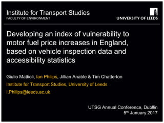 Institute for Transport Studies
FACULTY OF ENVIRONMENT
Developing an index of vulnerability to
motor fuel price increases in England,
based on vehicle inspection data and
accessibility statistics
Giulio Mattioli, Ian Philips, Jillian Anable & Tim Chatterton
Institute for Transport Studies, University of Leeds
I.Philips@leeds.ac.uk
UTSG Annual Conference, Dubllin
5th January 2017
 