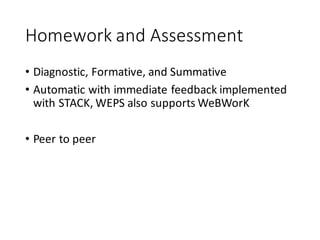 Homework	and	Assessment
• Diagnostic,	Formative,	and	Summative
• Automatic	with	immediate	feedback	implemented	
with	STACK,	WEPS	also	supports	WeBWorK
• Peer	to	peer
 
