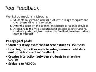 Peer	Feedback
Workshop	module	in	Moodle:
1. Students	are	given	homework	problems	asking	a	complete	and	
clear	presentation	of	a	solution.	
2. After	the	submission	deadline,	an	example	solution	is	provided
3. According	to	the	model	solution	and	assessment	instructions,	
students	grade	and	give	constructive	feedback	to	other	students	
even	to	yourself
Pedagogical	goals:
• Students	study	example	and	other	studens’	solutions
• Learning	from	other	ways	to	solve,	common	mistakes	
and	provide	corrective	feedback	
• Creates	interaction	between	students	in	an	online	
course	
• Scalable	to	MOOCs
 