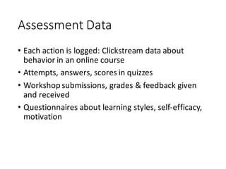 Assessment	Data
• Each	action	is	logged:	Clickstream	data	about	
behavior	in	an	online	course
• Attempts,	answers,	scores	in	quizzes
• Workshop	submissions,	grades	&	feedback	given	
and	received
• Questionnaires	about	learning	styles,	self-efficacy,	
motivation
 