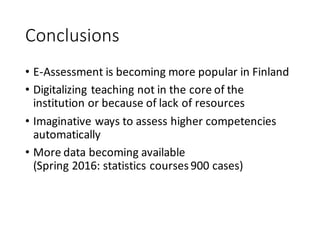 Conclusions
• E-Assessment	is	becoming	more	popular	in	Finland
• Digitalizing	teaching	not	in	the	core	of	the	
institution	or	because	of	lack	of	resources
• Imaginative	ways	to	assess	higher	competencies	
automatically
• More	data	becoming	available	
(Spring	2016:	statistics	courses	900	cases)
 