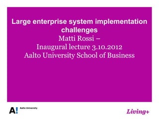 Large enterprise system implementation
               challenges
              Matti Rossi –
       Inaugural lecture 3.10.2012
   Aalto University School of Business
 
