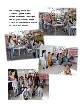 On Thursday March 15th
a famous Cypriot actress
visited our school. She helped
the 3rd grade students to set
a small art performance related
to racism and feelings.
 