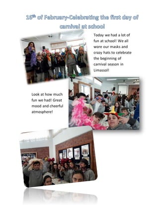 Today we had a lot of
fun at school! We all
wore our masks and
crazy hats to celebrate
the beginning of
carnival season in
Limassol!
Look at how much
fun we had! Great
mood and cheerful
atmosphere!
 