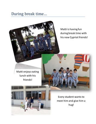 During break time…
Matti is having fun
during break time with
his new Cypriot friends!
Matti enjoys eating
lunch with his
friends!
Every student wants to
meet him and give him a
hug!
 