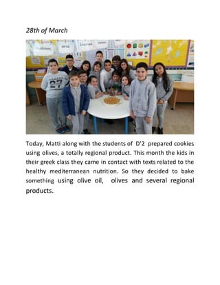 28th of March
Today, Matti along with the students of D’2 prepared cookies
using olives, a totally regional product. This month the kids in
their greek class they came in contact with texts related to the
healthy mediterranean nutrition. So they decided to bake
something using olive oil, olives and several regional
products.
 