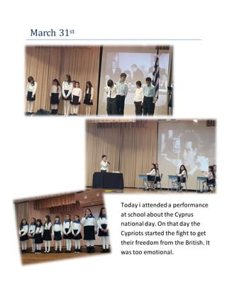 March 31st
Today i attendeda performance
at school about the Cyprus
nationalday. On that day the
Cypriots started the fight to get
their freedom from the British. It
was too emotional.
 