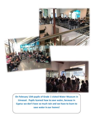 On February 13th pupils of Grade 1 visited Water Museum in
Limassol. Pupils learned how to save water, because in
Cyprus we don't have so much rain and we have to learn to
save water in our homes!
 
