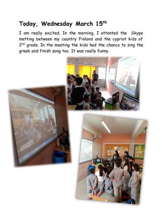 Today, Wednesday March 15th
I am really excited. In the morning, I attented the Skype
metting between my country Finland and the cypriot kids of
2nd
grade. In the meeting the kids had the chance to sing the
greek and finish song too. It was really funny.
 