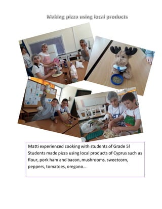 Matti experienced cooking with students of Grade 5!
Students made pizza using local products of Cyprus such as
flour, pork ham and bacon, mushrooms, sweetcorn,
peppers, tomatoes, oregano…
 