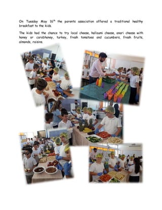 On Tuesday May 16th
the parents association offered a traditional healthy
breakfast to the kids.
The kids had the chance to try local cheese, halloumi cheese, anari cheese with
honey or carobhoney, turkey, fresh tomatoes and cucumbers, fresh fruits,
almonds, raisins.
 