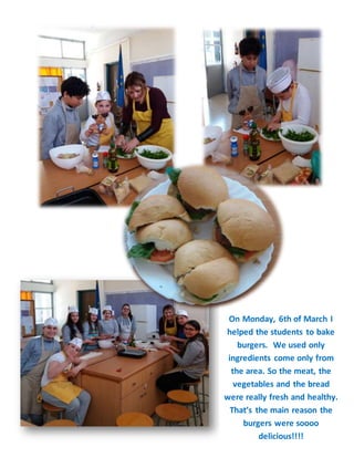 On Monday, 6th of March I
helped the students to bake
burgers. We used only
ingredients come only from
the area. So the meat, the
vegetables and the bread
were really fresh and healthy.
That’s the main reason the
burgers were soooo
delicious!!!!
 