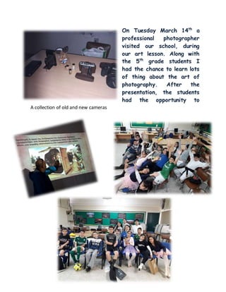 On Tuesday March 14th
a
professional photographer
visited our school, during
our art lesson. Along with
the 5th
grade students I
had the chance to learn lots
of thing about the art of
photography. After the
presentation, the students
had the opportunity to
shoot some photos.A collection of old and new cameras
 