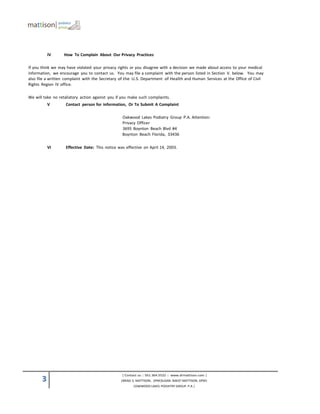 IV     How To Complain About Our Privacy Practices

If you think we may have violated your privacy rights or you disagree with a decision we made about access to your medical
information, we encourage you to contact us. You may file a complaint with the person listed in Section V. below. You may
also file a written complaint with the Secretary of the U.S. Department of Health and Human Services at the Office of Civil
Rights Region IV office.

We will take no retaliatory action against you if you make such complaints.
           V       Contact person for information, Or To Submit A Complaint

                                                 Oakwood Lakes Podiatry Group P.A. Attention:
                                                 Privacy Officer
                                                 3695 Boynton Beach Blvd #4
                                                 Boynton Beach Florida, 33436

           VI      Effective Date: This notice was effective on April 14, 2003.




                                                 | Contact us :: 561.364.5522 :: www.drmattison.com |
       3                                        |BRAD S. MATTISON, DPM|SUSAN BAKST-MATTISON, DPM|
                                                       |OAKWOOD LAKES PODIATRY GROUP. P.A.|
 