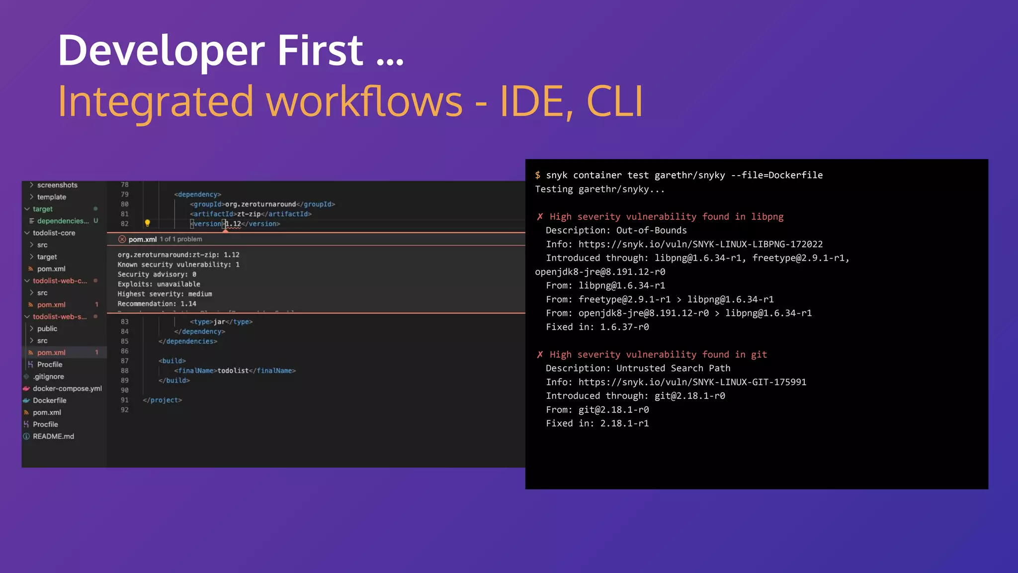 Developer First ... Integrated workﬂows - IDE, CLI $ snyk container test garethr/snyky --file=Dockerfile Testing garethr/snyky... ✗ High severity vulnerability found in libpng Description: Out-of-Bounds Info: https://snyk.io/vuln/SNYK-LINUX-LIBPNG-172022 Introduced through: libpng@1.6.34-r1, freetype@2.9.1-r1, openjdk8-jre@8.191.12-r0 From: libpng@1.6.34-r1 From: freetype@2.9.1-r1 > libpng@1.6.34-r1 From: openjdk8-jre@8.191.12-r0 > libpng@1.6.34-r1 Fixed in: 1.6.37-r0 ✗ High severity vulnerability found in git Description: Untrusted Search Path Info: https://snyk.io/vuln/SNYK-LINUX-GIT-175991 Introduced through: git@2.18.1-r0 From: git@2.18.1-r0 Fixed in: 2.18.1-r1 