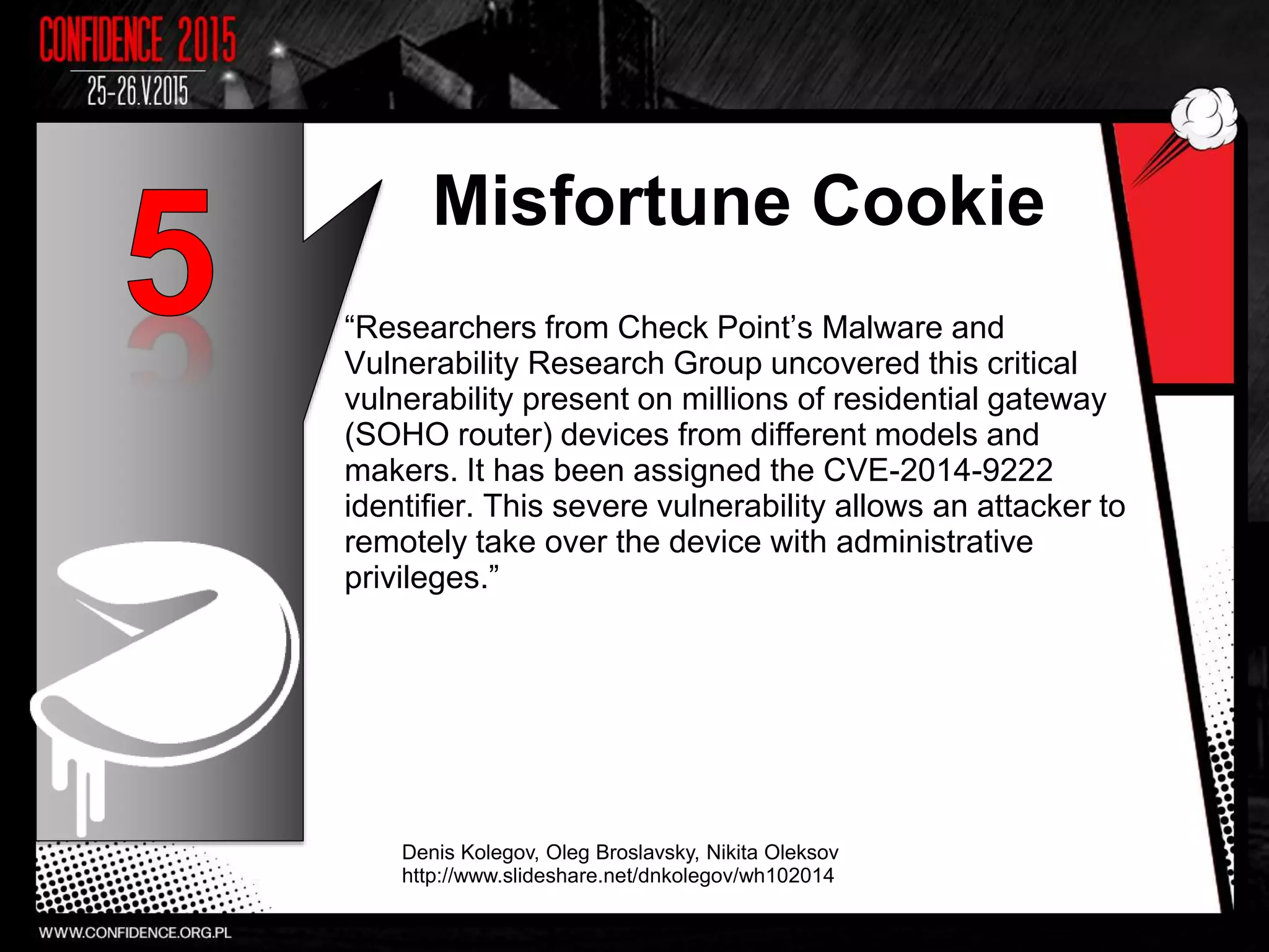 Misfortune Cookie
“Researchers from Check Point’s Malware and
Vulnerability Research Group uncovered this critical
vulnerability present on millions of residential gateway
(SOHO router) devices from different models and
makers. It has been assigned the CVE-2014-9222
identifier. This severe vulnerability allows an attacker to
remotely take over the device with administrative
privileges.”
Denis Kolegov, Oleg Broslavsky, Nikita Oleksov
http://www.slideshare.net/dnkolegov/wh102014
10
 