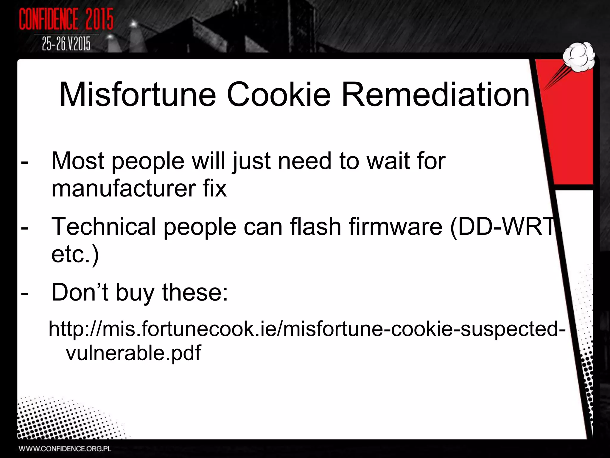 Misfortune Cookie Remediation
- Most people will just need to wait for
manufacturer fix
- Technical people can flash firmware (DD-WRT,
etc.)
- Don’t buy these:
http://mis.fortunecook.ie/misfortune-cookie-suspected-
vulnerable.pdf
 